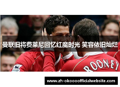 曼联旧将费莱尼回忆红魔时光 笑容依旧灿烂